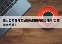 国内公司参与区块链收取服务费合法吗[公司做区块链]